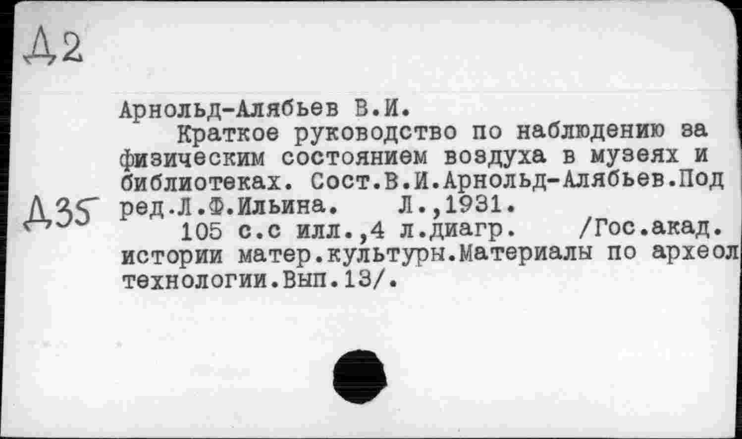 ﻿Až
Арнольд-Алябьев В.И.
Краткое руководство по наблюдению за физическим состоянием воздуха в музеях и библиотеках. Сост.В.И.Арнольд-Алябьев.Под ред.Л.Ф.Ильина. Л.,1931.
105 с.с илл.,4 л.диагр. /Гос.акад, истории матер.культуры.Материалы по археол технологии.Вып.13/.